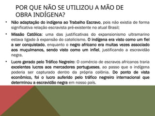 POR QUE NÃO SE UTILIZOU A MÃO DE
OBRA INDÍGENA?
• Não adaptação do indígena ao Trabalho Escravo, pois não existia de forma
significativa relação escravista pré-existente no atual Brasil;
• Missão Católica: uma das justificativas do expansionismo ultramarino
estava ligado à expansão do catolicismo. O indígena era visto como um fiel
a ser conquistado, enquanto o negro africano era muitas vezes associado
aos muçulmanos, sendo visto como um infiel, justificando a escravidão
negra.
• Lucro gerado pelo Tráfico Negreiro: O comércio de escravos africanos traria
excelentes lucros aos mercadores portugueses, ao passo que o indígena
poderia ser capturado dentro da própria colônia. Do ponto de vista
econômico, foi o lucro auferido pelo tráfico negreiro internacional que
determinou a escravidão negra em nosso país.
 