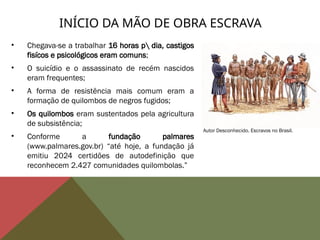 • Chegava-se a trabalhar 16 horas p dia, castigos
fisícos e psicológicos eram comuns;
• O suicídio e o assassinato de recém nascidos
eram frequentes;
• A forma de resistência mais comum eram a
formação de quilombos de negros fugidos;
• Os quilombos eram sustentados pela agricultura
de subsistência;
• Conforme a fundação palmares
(www.palmares.gov.br) “até hoje, a fundação já
emitiu 2024 certidões de autodefinição que
reconhecem 2.427 comunidades quilombolas.”
INÍCIO DA MÃO DE OBRA ESCRAVA
Autor Desconhecido. Escravos no Brasil.
 