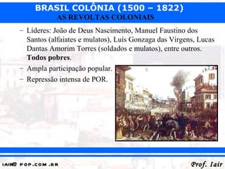 BRASIL COLÔNIA (1500 – 1822)
                   AS REVOLTAS COLONIAIS
      – Líderes: João de Deus Nascimento, Manuel Faustino dos
        Santos (alfaiates e mulatos), Luís Gonzaga das Virgens, Lucas
        Dantas Amorim Torres (soldados e mulatos), entre outros.
        Todos pobres.
      – Ampla participação popular.
      – Repressão intensa de POR.




iair@ p op .com .b r                                         Prof. Iair
 