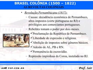 BRASIL COLÔNIA (1500 – 1822)
                   AS REVOLTAS COLONIAIS
                 • Revolução Pernambucana (1817):
                    – Causas: decadência econômica de Pernambuco,
                      altos impostos (corte portuguesa no RJ) e
                      privilégios aos comerciantes portugueses.
                    – Rebeldes tomam o poder por dois meses.
                       Proclamação da República de Pernambuco.
                       Liberdade de expressão e religiosa.
                       Abolição de impostos sobre gêneros básicos.
                       Adesão de AL, PB e RN.
                       Permanência da escravidão.
                    – Repressão impiedosa da Coroa, instalada no RJ.


iair@ p op .com .b r                                        Prof. Iair
 