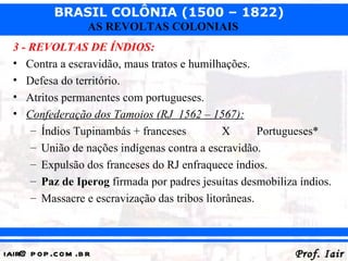 BRASIL COLÔNIA (1500 – 1822)
                   AS REVOLTAS COLONIAIS
  3 - REVOLTAS DE ÍNDIOS:
  • Contra a escravidão, maus tratos e humilhações.
  • Defesa do território.
  • Atritos permanentes com portugueses.
  • Confederação dos Tamoios (RJ 1562 – 1567):
      – Índios Tupinambás + franceses          X       Portugueses*
      – União de nações indígenas contra a escravidão.
      – Expulsão dos franceses do RJ enfraquece índios.
      – Paz de Iperog firmada por padres jesuítas desmobiliza índios.
      – Massacre e escravização das tribos litorâneas.



iair@ p op .com .b r                                         Prof. Iair
 