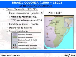 BRASIL COLÔNIA (1500 – 1822)
                 AS REVOLTAS COLONIAIS
  • Guerra Guaranítica (RS 1750):
     – Índios missioneiros + jesuítas X POR + ESP*
     – Tratado de Madri (1750).
        7 Povos sob controle de POR.
     – Expulsão de índios – revolta.
     – Destruição de missões
     – Massacre de índios.
                  Territórios espanhóis
                  Territórios portugueses
                  Limites do Tratado de Madri
                  Limites atuais
                  Avanço de tropas portuguesas
                  Avanço de tropas espanholas




iair@ p op .com .b r                                 Prof. Iair
 