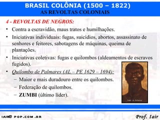 BRASIL COLÔNIA (1500 – 1822)
                   AS REVOLTAS COLONIAIS
  4 - REVOLTAS DE NEGROS:
  • Contra a escravidão, maus tratos e humilhações.
  • Iniciativas individuais: fugas, suicídios, abortos, assassinato de
     senhores e feitores, sabotagens de máquinas, queima de
     plantações.
  • Iniciativas coletivas: fugas e quilombos (aldeamentos de escravos
     fugidos).
  • Quilombo de Palmares (AL – PE 1629 – 1694):
      – Maior e mais duradouro entre os quilombos.
      – Federação de quilombos.
      – ZUMBI (último líder).



iair@ p op .com .b r                                          Prof. Iair
 