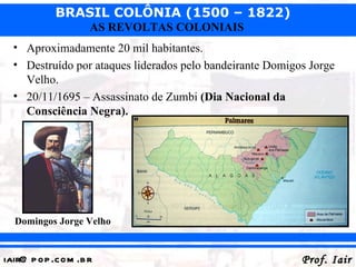 BRASIL COLÔNIA (1500 – 1822)
                   AS REVOLTAS COLONIAIS
  • Aproximadamente 20 mil habitantes.
  • Destruído por ataques liderados pelo bandeirante Domigos Jorge
    Velho.
  • 20/11/1695 – Assassinato de Zumbi (Dia Nacional da
    Consciência Negra).




  Domingos Jorge Velho


iair@ p op .com .b r                                       Prof. Iair
 