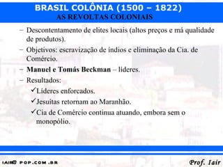 BRASIL COLÔNIA (1500 – 1822)
                   AS REVOLTAS COLONIAIS
      – Descontentamento de elites locais (altos preços e má qualidade
        de produtos).
      – Objetivos: escravização de índios e eliminação da Cia. de
        Comércio.
      – Manuel e Tomás Beckman – líderes.
      – Resultados:
         Líderes enforcados.
         Jesuítas retornam ao Maranhão.
         Cia de Comércio continua atuando, embora sem o
           monopólio.




iair@ p op .com .b r                                         Prof. Iair
 