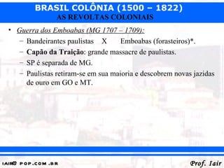 BRASIL COLÔNIA (1500 – 1822)
                   AS REVOLTAS COLONIAIS
  • Guerra dos Emboabas (MG 1707 – 1709):
     – Bandeirantes paulistas X      Emboabas (forasteiros)*.
     – Capão da Traição: grande massacre de paulistas.
     – SP é separada de MG.
     – Paulistas retiram-se em sua maioria e descobrem novas jazidas
       de ouro em GO e MT.




iair@ p op .com .b r                                        Prof. Iair
 