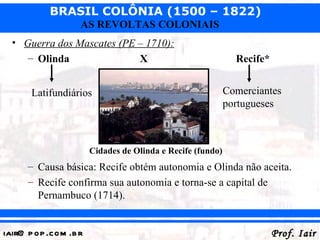 BRASIL COLÔNIA (1500 – 1822)
                   AS REVOLTAS COLONIAIS
  • Guerra dos Mascates (PE – 1710):
     – Olinda               X                                 Recife*


       Latifundiários                                       Comerciantes
                                                            portugueses



                       Cidades de Olinda e Recife (fundo)
      – Causa básica: Recife obtém autonomia e Olinda não aceita.
      – Recife confirma sua autonomia e torna-se a capital de
        Pernambuco (1714).


iair@ p op .com .b r                                                    Prof. Iair
 