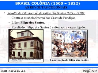 BRASIL COLÔNIA (1500 – 1822)
                   AS REVOLTAS COLONIAIS
  • Revolta de Vila Rica ou de Filipe dos Santos (MG – 1720):
     – Contra o estabelecimento das Casas de Fundição.
     – Líder: Filipe dos Santos.
     – Resultado: Filipe dos Santos é enforcado e esquartejado.




                                    Condenação de Filipe dos Santos


iair@ p op .com .b r                                          Prof. Iair
 