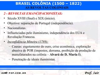 BRASIL COLÔNIA (1500 – 1822)
                   AS REVOLTAS COLONIAIS
  2 - REVOLTAS EMANCIPACIONISTAS:
  • Século XVIII (final) e XIX (início).
  • Objetivo: separação de Portugal (independência).
  • Nacionalistas.
  • Influenciadas pelo iluminismo, independência dos EUA e
     Revolução Francesa.
  • Inconfidência Mineira (1789):
      – Causas: esgotamento do ouro, crise econômica, exploração
        abusiva de POR (impostos, derrama, proibição de produção de
        manufaturados na colônia – Alvará de D. Maria I).
      – Penetração de ideais iluministas.



iair@ p op .com .b r                                       Prof. Iair
 