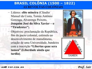 BRASIL COLÔNIA (1500 – 1822)
                   AS REVOLTAS COLONIAIS
      – Líderes: elite mineira (Cláudio
        Manuel da Costa, Tomás Antônio
        Gonzaga, Alvarenga Peixoto,
        Joaquim José da Silva Xavier – o
        “Tiradentes”).
      – Objetivos: proclamação da República,
        fim do pacto colonial, estímulo ao
        desenvolvimento de manufaturas,
        criação de uma Universidade, bandeira
        com a inscrição “Libertas quae sera
        tamen” (Liberdade ainda que
        tardia).



iair@ p op .com .b r                            Prof. Iair
 