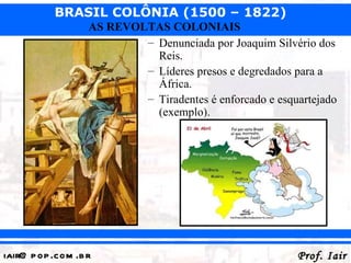 BRASIL COLÔNIA (1500 – 1822)
                   AS REVOLTAS COLONIAIS
                           – Denunciada por Joaquim Silvério dos
                             Reis.
                           – Líderes presos e degredados para a
                             África.
                           – Tiradentes é enforcado e esquartejado
                             (exemplo).




iair@ p op .com .b r                                      Prof. Iair
 