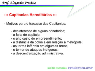 ::: Capitanias Hereditárias ::: - Motivos para o fracasso das Capitanias: - desinteresse de alguns donatários; - a falta de capitais; - o alto custo do empreendimento; - a distância da colônia em relação à metrópole; - as terras inférteis em algumas áreas; - o temor de ataques indígenas; - a descentralização administrativa. 