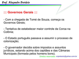 ::: Governos Gerais ::: - Com a chegada de Tomé de Souza, começa os Governos Gerais; - Tentativa de estabelecer maior controle da Coroa na Colônia; - O Estado português passava a assumir o processo de colonização; - O governador decidia sobre impostos e assuntos jurídicos, estando acima dos capitães e das Câmaras Municipais (formada pelos homens bons). 