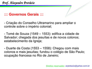 ::: Governos Gerais ::: - Criação do Conselho Ultramarino para ampliar o controle sobre o império colonial; - Tomé de Souza (1549 – 1553): edifica a cidade de Salvador; chegada dos jesuítas e de novos colonos; estabelecimento da Igreja; - Duarte da Costa (1553 – 1558): Chegou com mais colonos e mais jesuítas; fundou o colégio de São Paulo; ocupação francesa no Rio de Janeiro; 