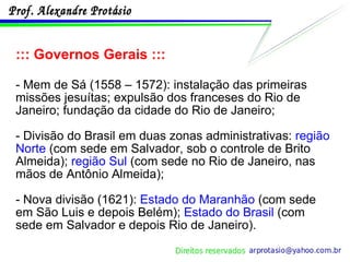 ::: Governos Gerais ::: - Mem de Sá (1558 – 1572): instalação das primeiras missões jesuítas; expulsão dos franceses do Rio de Janeiro; fundação da cidade do Rio de Janeiro; - Divisão do Brasil em duas zonas administrativas:  região Norte  (com sede em Salvador, sob o controle de Brito Almeida);  região Sul  (com sede no Rio de Janeiro, nas mãos de Antônio Almeida); - Nova divisão (1621):  Estado do Maranhão  (com sede em São Luis e depois Belém);  Estado do Brasil  (com sede em Salvador e depois Rio de Janeiro). 