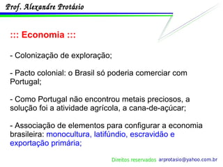 ::: Economia ::: - Colonização de exploração; - Pacto colonial: o Brasil só poderia comerciar com Portugal; - Como Portugal não encontrou metais preciosos, a solução foi a atividade agrícola, a cana-de-açúcar; - Associação de elementos para configurar a economia brasileira:  monocultura, latifúndio, escravidão e exportação primária; 