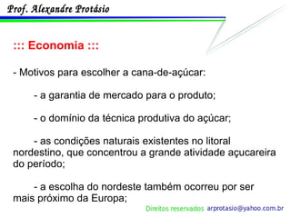 ::: Economia ::: - Motivos para escolher a cana-de-açúcar: - a garantia de mercado para o produto; - o domínio da técnica produtiva do açúcar; - as condições naturais existentes no litoral nordestino, que concentrou a grande atividade açucareira do período; - a escolha do nordeste também ocorreu por ser mais próximo da Europa; 
