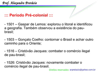 ::: Período Pré-colonial ::: - 1501 – Gaspar de Lemos: explorou o litoral e identificou a geografia. Também observou a existência do pau-brasil; - 1503 – Gonçalo Coelho: contornar o Brasil e achar outro caminho para o Oriente; - 1516 – Cristóvão Jacques: combater o comércio ilegal de pau-brasil; - 1526: Cristóvão Jacques: novamente combater o comércio ilegal de pau-brasil. 