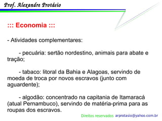::: Economia ::: - Atividades complementares: - pecuária: sertão nordestino, animais para abate e tração; - tabaco: litoral da Bahia e Alagoas, servindo de moeda de troca por novos escravos (junto com aguardente); - algodão: concentrado na capitania de Itamaracá (atual Pernambuco), servindo de matéria-prima para as roupas dos escravos. 