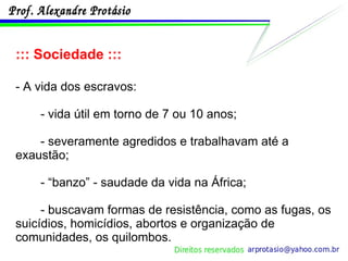 ::: Sociedade ::: - A vida dos escravos: - vida útil em torno de 7 ou 10 anos; - severamente agredidos e trabalhavam até a exaustão; - “banzo” - saudade da vida na África; - buscavam formas de resistência, como as fugas, os suicídios, homicídios, abortos e organização de comunidades, os quilombos. 