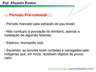 ::: Período Pré-colonial ::: - Período marcado pela extração do pau-brasil; - Não conduziu à povoação do território, apenas a instalação de algumas feitorias; - Estanco: monopólio real; - Escambo: as árvores eram cortadas e carregadas pelo indígenas que, em troca, recebiam objetos de pouco valor. 