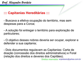 ::: Capitanias Hereditárias ::: - Buscava a efetiva ocupação do território, mas sem despesas para a Coroa; - A solução foi entregar o território para exploração de particulares; - O objetivo desses nobres deveria ser ocupar, explorar e defender a sua capitania; - Dois documentos regulavam as Capitanias: Carta de doação (concessão dos direitos administrativos) e Foral (relação dos direitos e deveres dos Capitães). 
