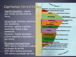 Capitanias HereditáriasCapitanias Hereditárias
Capitão Donatário – aquele
que recebe um dos lotes de
terra.
Carta Foral: direitos e deveres
dos donatários.
Direitos – aplicar a justiça,
escravizar índios e doar
sesmarias.
Deveres – fundar povoados,
cobrar impostos e defender o
território.
Privilégios metropolitanos:
100% sobre o Pau Brasil e sobre
as drogas do sertão.
20% sobre metais preciosos.
10% sobre a produção agrícola.
 
