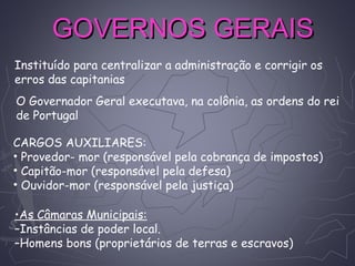 GOVERNOS GERAISGOVERNOS GERAIS
Instituído para centralizar a administração e corrigir os
erros das capitanias
O Governador Geral executava, na colônia, as ordens do rei
de Portugal
CARGOS AUXILIARES:
• Provedor- mor (responsável pela cobrança de impostos)
• Capitão-mor (responsável pela defesa)
• Ouvidor-mor (responsável pela justiça)
•As Câmaras Municipais:
–Instâncias de poder local.
–Homens bons (proprietários de terras e escravos)
 