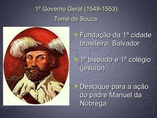 1º Governo Geral (1549-1553):1º Governo Geral (1549-1553):
Tomé de SouzaTomé de Souza
►Fundação da 1ª cidadeFundação da 1ª cidade
brasileira: Salvadorbrasileira: Salvador
►1º bispado e 1º colégio1º bispado e 1º colégio
(jesuíta)(jesuíta)
►Destaque para a açãoDestaque para a ação
do padre Manuel dado padre Manuel da
NóbregaNóbrega
 