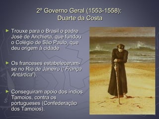 2º Governo Geral (1553-1558):2º Governo Geral (1553-1558):
Duarte da CostaDuarte da Costa
► Trouxe para o Brasil o padreTrouxe para o Brasil o padre
José de Anchieta, que fundouJosé de Anchieta, que fundou
o Colégio de São Paulo, queo Colégio de São Paulo, que
deu origem à cidadedeu origem à cidade
► Os franceses estabeleceram-Os franceses estabeleceram-
se no Rio de Janeiro (“se no Rio de Janeiro (“FrançaFrança
AntárticaAntártica”).”).
► Conseguiram apoio dos índiosConseguiram apoio dos índios
Tamoios, contra osTamoios, contra os
portugueses (Confederaçãoportugueses (Confederação
dos Tamoios).dos Tamoios).
 