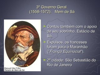 3º Governo Geral3º Governo Geral
(1558-1572): Mem de Sá(1558-1572): Mem de Sá
► Contou também com o apoioContou também com o apoio
de seu sobrinho, Estácio dede seu sobrinho, Estácio de
Sá.Sá.
► Expulsos, os francesesExpulsos, os franceses
foram para o Maranhãoforam para o Maranhão
(“(“França EquinocialFrança Equinocial”).”).
► 2ª cidade: São Sebastião do2ª cidade: São Sebastião do
Rio de JaneiroRio de Janeiro
 