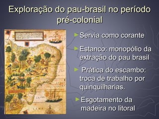 Exploração do pau-brasil no períodoExploração do pau-brasil no período
pré-colonialpré-colonial
►Servia como coranteServia como corante
►Estanco: monopólio daEstanco: monopólio da
extração do pau brasilextração do pau brasil
►Esgotamento daEsgotamento da
madeira no litoralmadeira no litoral
► Prática do escambo:Prática do escambo:
troca de trabalho portroca de trabalho por
quinquilharias.quinquilharias.
 
