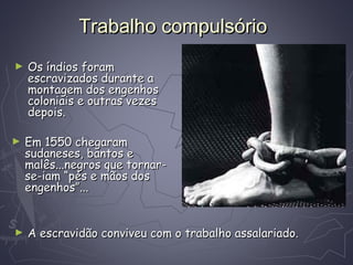 Trabalho compulsórioTrabalho compulsório
► Os índios foramOs índios foram
escravizados durante aescravizados durante a
montagem dos engenhosmontagem dos engenhos
coloniais e outras vezescoloniais e outras vezes
depois.depois.
► Em 1550 chegaramEm 1550 chegaram
sudaneses, bantos esudaneses, bantos e
malês...negros que tornar-malês...negros que tornar-
se-iam “pés e mãos dosse-iam “pés e mãos dos
engenhos”...engenhos”...
► A escravidão conviveu com o trabalho assalariado.A escravidão conviveu com o trabalho assalariado.
 
