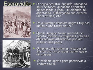 EscravidãoEscravidão ► O negro resistiu, fugindo, atacandoO negro resistiu, fugindo, atacando
seus feitores, queimando senzalas,seus feitores, queimando senzalas,
dispersando o gado, suicidando-se,dispersando o gado, suicidando-se,
abortando, disfarçando sua culturaabortando, disfarçando sua cultura
(sincretismo) etc.(sincretismo) etc.
► Os quilombos reuniam negros fugidos,Os quilombos reuniam negros fugidos,
índios e até foras-da-lei...índios e até foras-da-lei...
► Quase sempre foram mercadoriaQuase sempre foram mercadoria
barata (mesmo portugueses pobres ebarata (mesmo portugueses pobres e
até escravos alforriados podiamaté escravos alforriados podiam
possuir uma peça).possuir uma peça).
► O número de mulheres trazidas daO número de mulheres trazidas da
África era cinco vezes menor que oÁfrica era cinco vezes menor que o
de homens.de homens.
► O racismo servia para preservar aO racismo servia para preservar a
ordem social.ordem social.
 