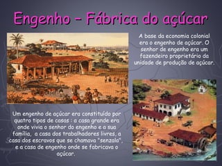 Engenho – Fábrica do açúcarEngenho – Fábrica do açúcar
A base da economia colonial
era o engenho de açúcar. O
senhor de engenho era um
fazendeiro proprietário da
unidade de produção de açúcar.
Um engenho de açúcar era constituído por
quatro tipos de casas : a casa grande era
onde vivia o senhor do engenho e a sua
família,  a casa dos trabalhadores livres, a
casa dos escravos que se chamava "senzala", 
e a casa de engenho onde se fabricava o
açúcar.
 