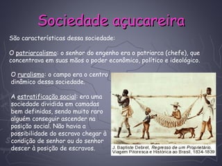 Sociedade açucareiraSociedade açucareira
O ruralismo: o campo era o centro
dinâmico dessa sociedade.
 
A estratificação social: era uma
sociedade dividida em camadas
bem definidas, sendo muito raro
alguém conseguir ascender na
posição social. Não havia a
possibilidade do escravo chegar à
condição de senhor ou do senhor
descer à posição de escravos.
São características dessa sociedade:
O patriarcalismo: o senhor do engenho era o patriarca (chefe), que
concentrava em suas mãos o poder econômico, político e ideológico.
 