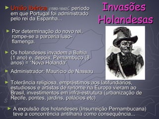 ► União IbéricaUnião Ibérica (1580-1640)(1580-1640):: períodoperíodo
em que Portugal foi administradoem que Portugal foi administrado
pelo rei da Espanha...pelo rei da Espanha...
► Por determinação do novo rei,Por determinação do novo rei,
rompe-se a parceria luso-rompe-se a parceria luso-
flamenga.flamenga.
► Os holandeses invadem a BahiaOs holandeses invadem a Bahia
(1 ano) e, depois, Pernambuco (8(1 ano) e, depois, Pernambuco (8
anos) = “Nova Holanda”anos) = “Nova Holanda”
► Administrador: Maurício de NassauAdministrador: Maurício de Nassau
► Tolerância religiosa, empréstimos aos latifundiários,Tolerância religiosa, empréstimos aos latifundiários,
estudiosos e artistas de renome na Europa vieram aoestudiosos e artistas de renome na Europa vieram ao
Brasil, investimentos em infra-estrutura (urbanização deBrasil, investimentos em infra-estrutura (urbanização de
Recife, pontes, jardins, palácios etc)Recife, pontes, jardins, palácios etc)
► A expulsão dos holandeses (Insurreição Pernambucana)A expulsão dos holandeses (Insurreição Pernambucana)
teve a concorrência antilhana como consequência...teve a concorrência antilhana como consequência...
InvasõesInvasões
HolandesasHolandesas
 
