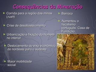 ► Corrida para a região das minasCorrida para a região das minas
((rushrush))
► Crise de desabastecimentoCrise de desabastecimento
► Urbanização e fixação do homemUrbanização e fixação do homem
no interiorno interior
► Deslocamento do eixo econômicoDeslocamento do eixo econômico
do nordeste para o sudestedo nordeste para o sudeste
► BarrocoBarroco
► Aumentou oAumentou o
fiscalismofiscalismo
português: Casa deportuguês: Casa de
Fundição,Fundição,
Intendência dasIntendência das
Minas, Quinto,Minas, Quinto,
Derrama,Derrama,
Capitação...Capitação...
► Maior mobilidadeMaior mobilidade
socialsocial
Consequências da MineraçãoConsequências da Mineração
 