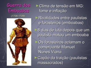 (1708-1709)(1708-1709)
►Clima de tensão em MG:Clima de tensão em MG:
fome e inflaçãofome e inflação
►Rivalidades entre paulistasRivalidades entre paulistas
e forasteiros (emboabas)e forasteiros (emboabas)
►8 dias de luta depois que um8 dias de luta depois que um
paulista matou um emboabapaulista matou um emboaba
►Os forasteiros aclamam oOs forasteiros aclamam o
comerciante Manuelcomerciante Manuel
Nunes VianaNunes Viana
►Capão da traição (paulistasCapão da traição (paulistas
massacrados)massacrados)
Guerra dosGuerra dos
EmboabasEmboabas
 
