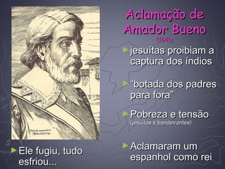 ►jesuítas proibiam ajesuítas proibiam a
captura dos índioscaptura dos índios
►““botada dos padresbotada dos padres
para fora”para fora”
►Pobreza e tensãoPobreza e tensão
(jesuítas x bandeirantes)(jesuítas x bandeirantes)
►Aclamaram umAclamaram um
espanhol como reiespanhol como rei
►Ele fugiu, tudoEle fugiu, tudo
esfriou...esfriou...
Aclamação deAclamação de
Amador BuenoAmador Bueno
(1641)(1641)
 