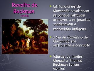 ► latifundiários dolatifundiários do
Maranhão revoltaram-Maranhão revoltaram-
se porque faltavamse porque faltavam
escravos e os jesuítasescravos e os jesuítas
condenavam acondenavam a
escravidão indígenaescravidão indígena..
► a Cia de Comércio doa Cia de Comércio do
Maranhão eraMaranhão era
ineficiente e corruptaineficiente e corrupta
► líderes, os irmãoslíderes, os irmãos
Manuel e ThomasManuel e Thomas
Beckman foramBeckman foram
mortosmortos
Revolta deRevolta de
BeckmanBeckman
(1648)(1648)
 