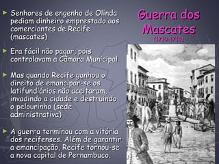 ► Senhores de engenho de OlindaSenhores de engenho de Olinda
pediam dinheiro emprestado aospediam dinheiro emprestado aos
comerciantes de Recifecomerciantes de Recife
(mascates)(mascates)
► Era fácil não pagar, poisEra fácil não pagar, pois
controlavam a Câmara Municipalcontrolavam a Câmara Municipal
► Mas quando Recife ganhou oMas quando Recife ganhou o
direito de emancipar-se osdireito de emancipar-se os
latifundiários não aceitaram,latifundiários não aceitaram,
invadindo a cidade e destruindoinvadindo a cidade e destruindo
o pelourinho (sedeo pelourinho (sede
administrativa)administrativa)
Guerra dosGuerra dos
MascatesMascates
(1710-1714)(1710-1714)
► A guerra terminou com a vitóriaA guerra terminou com a vitória
dos recifenses. Além de garantirdos recifenses. Além de garantir
a emancipação, Recife tornou-sea emancipação, Recife tornou-se
a nova capital de Pernambuco.a nova capital de Pernambuco.
 