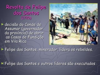 ► decisão do Conde dedecisão do Conde de
Assumar (governadorAssumar (governador
da província) de abrirda província) de abrir
as Casas de Fundiçãoas Casas de Fundição
em Vila Ricaem Vila Rica
► Felipe dos Santos, minerador, lidera os rebeldes.Felipe dos Santos, minerador, lidera os rebeldes.
► Felipe dos Santos e outros líderes são executadosFelipe dos Santos e outros líderes são executados
Revolta de FelipeRevolta de Felipe
dos Santosdos Santos
(1720)(1720)
 