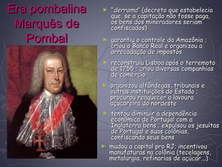 Era pombalinaEra pombalina
Marquês deMarquês de
PombalPombal
► ““derramaderrama” (decreto que estabelecia” (decreto que estabelecia
que, se a capitação não fosse paga,que, se a capitação não fosse paga,
os bens dos mineradores seriamos bens dos mineradores seriam
confiscados)confiscados)
► garantiu o controle da Amazônia ;garantiu o controle da Amazônia ;
criou o Banco Real e organizou acriou o Banco Real e organizou a
arrecadação de impostosarrecadação de impostos
► reconstruiu Lisboa após o terremotoreconstruiu Lisboa após o terremoto
de 1755 ; criou diversas companhiasde 1755 ; criou diversas companhias
de comérciode comércio
► organizou alfândegas, tribunais eorganizou alfândegas, tribunais e
outras instituições do Estado ;outras instituições do Estado ;
procurou reaquecer a lavouraprocurou reaquecer a lavoura
açucareira do nordesteaçucareira do nordeste
► tentou diminuir a dependênciatentou diminuir a dependência
econômica de Portugal com aeconômica de Portugal com a
Inglaterra bens ; expulsou os jesuítasInglaterra bens ; expulsou os jesuítas
de Portugal e suas colônias,de Portugal e suas colônias,
confiscando seus bensconfiscando seus bens
► mudou a capital pro RJ; incentivoumudou a capital pro RJ; incentivou
manufaturas na colônia (tecelagens,manufaturas na colônia (tecelagens,
metalurgia, refinarias de açúcar...)metalurgia, refinarias de açúcar...)
 