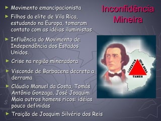 InconfidênciaInconfidência
MineiraMineira
► Movimento emancipacionistaMovimento emancipacionista
► Filhos da elite de Vila Rica,Filhos da elite de Vila Rica,
estudando na Europa, tomaramestudando na Europa, tomaram
contato com as idéias iluministascontato com as idéias iluministas
► Influência do Movimento deInfluência do Movimento de
Independência dos EstadosIndependência dos Estados
Unidos.Unidos.
► Crise na região mineradoraCrise na região mineradora
► Visconde de Barbacena decreta aVisconde de Barbacena decreta a
derramaderrama
► Cláudio Manuel da Costa, TomásCláudio Manuel da Costa, Tomás
Antônio Gonzaga, José JoaquimAntônio Gonzaga, José Joaquim
Maia outros homens ricos: idéiasMaia outros homens ricos: idéias
pouco definidaspouco definidas
► Traição de Joaquim Silvério dos ReisTraição de Joaquim Silvério dos Reis
 