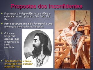 Propostas dos InconfidentesPropostas dos Inconfidentes
► Proclamar a independência da colônia eProclamar a independência da colônia e
estabelecer a capital em São João Delestabelecer a capital em São João Del
ReyRey
► Parte do grupo era mais favorável a umaParte do grupo era mais favorável a uma
monarquia com poderes limitadosmonarquia com poderes limitados
► CriariamCriariam
hospitais,hospitais,
escolas masescolas mas
a escravidãoa escravidão
seriaseria
mantida.mantida.
► Tiradentes foi o únicoTiradentes foi o único
executado sem receberexecutado sem receber
o perdão real.o perdão real.
 