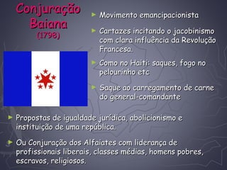 ConjuraçãoConjuração
BaianaBaiana
(1798)(1798)
► Movimento emancipacionistaMovimento emancipacionista
► Saque ao carregamento de carneSaque ao carregamento de carne
do general-comandantedo general-comandante
► Cartazes incitando o jacobinismoCartazes incitando o jacobinismo
com clara influência da Revoluçãocom clara influência da Revolução
Francesa.Francesa.
► Como no Haiti: saques, fogo noComo no Haiti: saques, fogo no
pelourinho etcpelourinho etc
► Ou Conjuração dos Alfaiates com liderança deOu Conjuração dos Alfaiates com liderança de
profissionais liberais, classes médias, homens pobres,profissionais liberais, classes médias, homens pobres,
escravos, religiosos.escravos, religiosos.
► Propostas de igualdade jurídica, abolicionismo ePropostas de igualdade jurídica, abolicionismo e
instituição de uma república.instituição de uma república.
 