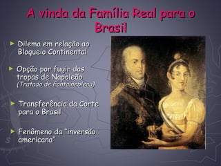 A vinda da Família Real para oA vinda da Família Real para o
BrasilBrasil
► Dilema em relação aoDilema em relação ao
Bloqueio ContinentalBloqueio Continental
► Opção por fugir dasOpção por fugir das
tropas de Napoleãotropas de Napoleão
(Tratado de Fontainebleau)(Tratado de Fontainebleau)
► Transferência da CorteTransferência da Corte
para o Brasilpara o Brasil
► Fenômeno da “inversãoFenômeno da “inversão
americana”americana”
 