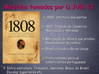 Medidas tomadas por D.João VIMedidas tomadas por D.João VI
► 1808: abertura dos portos1808: abertura dos portos
► 1810: Tratado de Comércio1810: Tratado de Comércio
Navegação e AmizadeNavegação e Amizade
► Revogação do Alvará que proibiaRevogação do Alvará que proibia
manufaturas na colôniamanufaturas na colônia
► Infra-estrutura: Tribunais, imprensa, Banco do Brasil,Infra-estrutura: Tribunais, imprensa, Banco do Brasil,
Escolas Superiores etcEscolas Superiores etc
► Brasil elevado a Reino UnidoBrasil elevado a Reino Unido
► Protecionismo para osProtecionismo para os
comerciantes portuguesescomerciantes portugueses
 