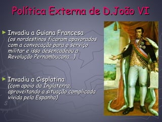 Política Externa de D.João VIPolítica Externa de D.João VI
► Invadiu a Guiana FrancesaInvadiu a Guiana Francesa
(os nordestinos ficaram apavorados(os nordestinos ficaram apavorados
com a convocação para o serviçocom a convocação para o serviço
militar e isso desencadeou amilitar e isso desencadeou a
Revolução Pernambucana...)Revolução Pernambucana...)
► Invadiu a CisplatinaInvadiu a Cisplatina
(com apoio da Inglaterra,(com apoio da Inglaterra,
aproveitando a situação complicadaaproveitando a situação complicada
vivida pela Espanha)vivida pela Espanha)
 